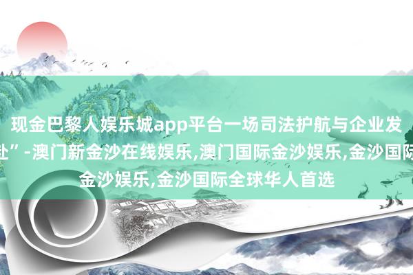 现金巴黎人娱乐城app平台一场司法护航与企业发展的“双向奔赴”-澳门新金沙在线娱乐,澳门国际金沙娱乐,金沙国际全球华人首选