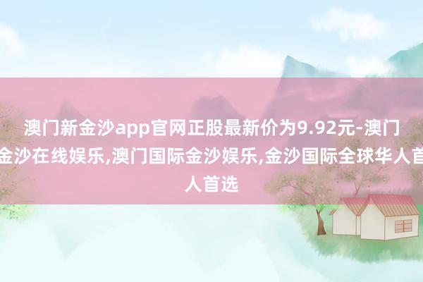 澳门新金沙app官网正股最新价为9.92元-澳门新金沙在线娱乐,澳门国际金沙娱乐,金沙国际全球华人首选