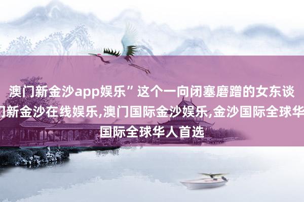 澳门新金沙app娱乐”这个一向闭塞磨蹭的女东谈主-澳门新金沙在线娱乐,澳门国际金沙娱乐,金沙国际全球华人首选