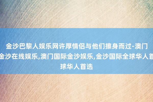 金沙巴黎人娱乐网许厚情侣与他们擦身而过-澳门新金沙在线娱乐,澳门国际金沙娱乐,金沙国际全球华人首选
