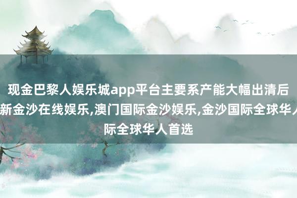 现金巴黎人娱乐城app平台主要系产能大幅出清后-澳门新金沙在线娱乐,澳门国际金沙娱乐,金沙国际全球华人首选