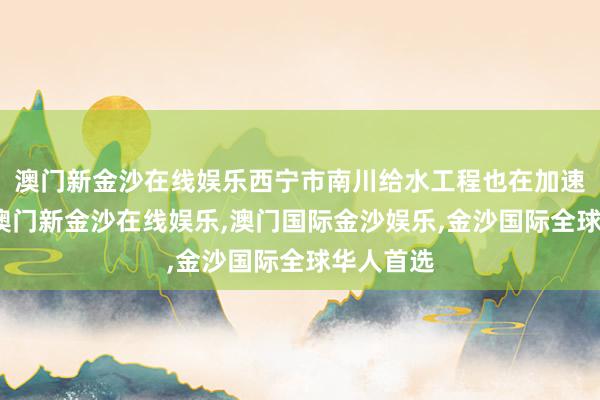 澳门新金沙在线娱乐西宁市南川给水工程也在加速激动中-澳门新金沙在线娱乐,澳门国际金沙娱乐,金沙国际全球华人首选