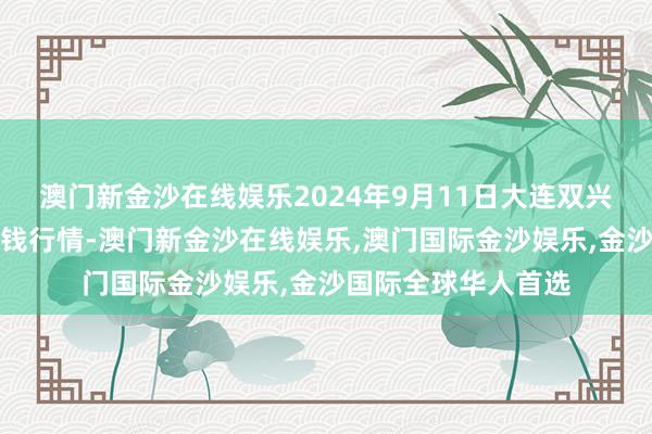 澳门新金沙在线娱乐2024年9月11日大连双兴商品城有限公司价钱行情-澳门新金沙在线娱乐,澳门国际金沙娱乐,金沙国际全球华人首选