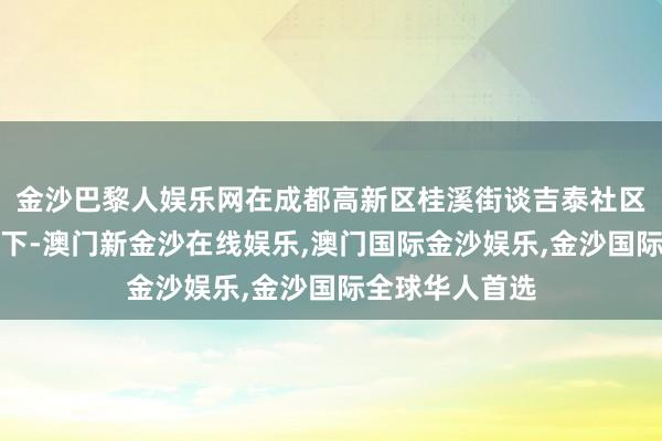 金沙巴黎人娱乐网在成都高新区桂溪街谈吉泰社区的组织与联接下-澳门新金沙在线娱乐,澳门国际金沙娱乐,金沙国际全球华人首选