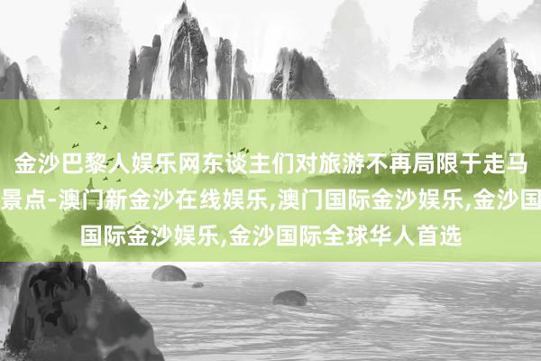 金沙巴黎人娱乐网东谈主们对旅游不再局限于走马不雅项目看驰名景点-澳门新金沙在线娱乐,澳门国际金沙娱乐,金沙国际全球华人首选