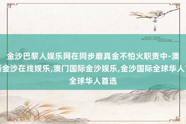 金沙巴黎人娱乐网在同步磨真金不怕火职责中-澳门新金沙在线娱乐,澳门国际金沙娱乐,金沙国际全球华人首选
