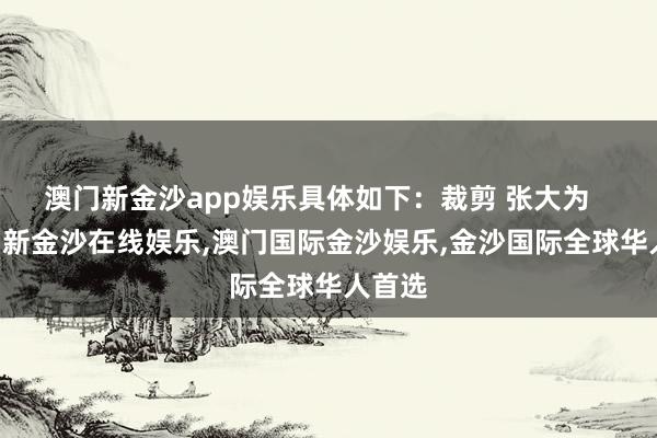 澳门新金沙app娱乐具体如下：裁剪 张大为    -澳门新金沙在线娱乐,澳门国际金沙娱乐,金沙国际全球华人首选