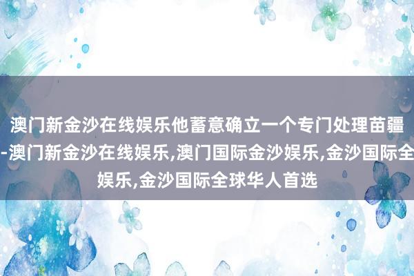澳门新金沙在线娱乐他蓄意确立一个专门处理苗疆事务的机构-澳门新金沙在线娱乐,澳门国际金沙娱乐,金沙国际全球华人首选