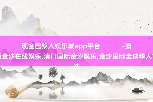 现金巴黎人娱乐城app平台            -澳门新金沙在线娱乐,澳门国际金沙娱乐,金沙国际全球华人首选