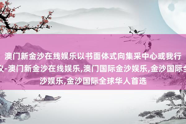 澳门新金沙在线娱乐以书面体式向集采中心或我行监督部门提议-澳门新金沙在线娱乐,澳门国际金沙娱乐,金沙国际全球华人首选