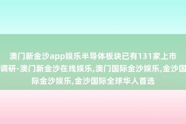 澳门新金沙app娱乐半导体板块已有131家上市公司获机构密集调研-澳门新金沙在线娱乐,澳门国际金沙娱乐,金沙国际全球华人首选