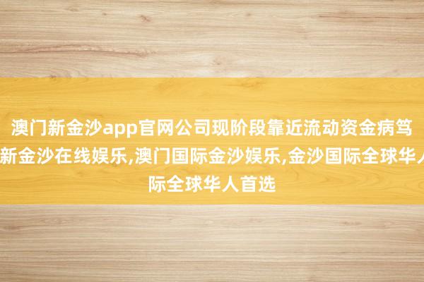 澳门新金沙app官网公司现阶段靠近流动资金病笃-澳门新金沙在线娱乐,澳门国际金沙娱乐,金沙国际全球华人首选