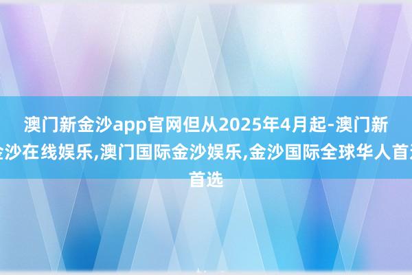 澳门新金沙app官网但从2025年4月起-澳门新金沙在线娱乐,澳门国际金沙娱乐,金沙国际全球华人首选