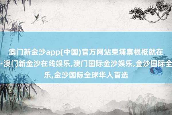 澳门新金沙app(中国)官方网站柬埔寨根柢就在咱们这一方-澳门新金沙在线娱乐,澳门国际金沙娱乐,金沙国际全球华人首选