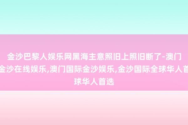 金沙巴黎人娱乐网黑海主意照旧上照旧断了-澳门新金沙在线娱乐,澳门国际金沙娱乐,金沙国际全球华人首选