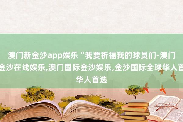 澳门新金沙app娱乐“我要祈福我的球员们-澳门新金沙在线娱乐,澳门国际金沙娱乐,金沙国际全球华人首选