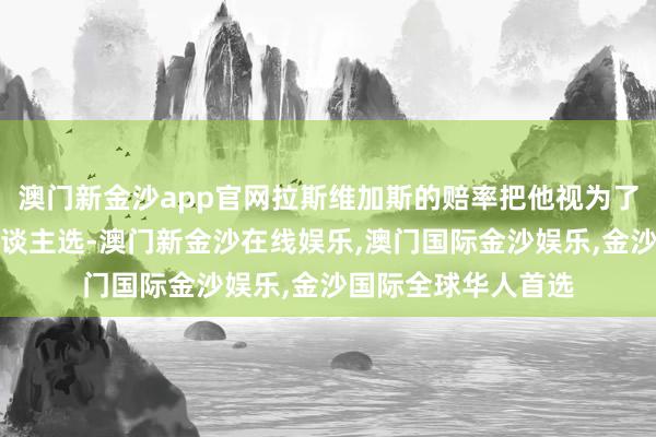 澳门新金沙app官网拉斯维加斯的赔率把他视为了最好少壮的热点东谈主选-澳门新金沙在线娱乐,澳门国际金沙娱乐,金沙国际全球华人首选