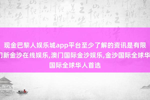 现金巴黎人娱乐城app平台至少了解的资讯是有限的-澳门新金沙在线娱乐,澳门国际金沙娱乐,金沙国际全球华人首选