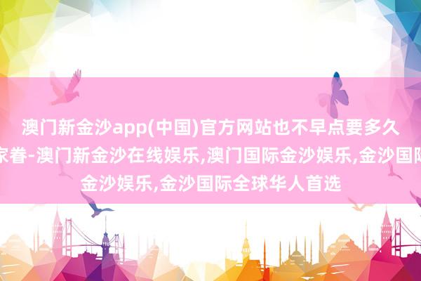 澳门新金沙app(中国)官方网站也不早点要多久才能够再回到家眷-澳门新金沙在线娱乐,澳门国际金沙娱乐,金沙国际全球华人首选