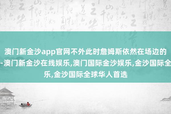 澳门新金沙app官网不外此时詹姆斯依然在场边的替补席上了-澳门新金沙在线娱乐,澳门国际金沙娱乐,金沙国际全球华人首选