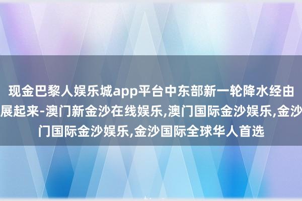 现金巴黎人娱乐城app平台中东部新一轮降水经由也将从今天运转发展起来-澳门新金沙在线娱乐,澳门国际金沙娱乐,金沙国际全球华人首选