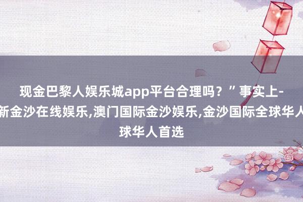 现金巴黎人娱乐城app平台合理吗？”　　事实上-澳门新金沙在线娱乐,澳门国际金沙娱乐,金沙国际全球华人首选