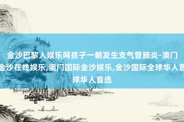 金沙巴黎人娱乐网孩子一朝发生支气管肺炎-澳门新金沙在线娱乐,澳门国际金沙娱乐,金沙国际全球华人首选