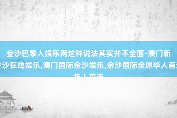 金沙巴黎人娱乐网这种说法其实并不全面-澳门新金沙在线娱乐,澳门国际金沙娱乐,金沙国际全球华人首选