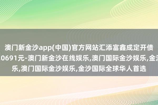 澳门新金沙app(中国)官方网站汇添富鑫成定开债A最新单元净值为1.0691元-澳门新金沙在线娱乐,澳门国际金沙娱乐,金沙国际全球华人首选
