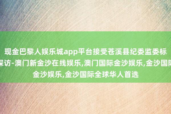 现金巴黎人娱乐城app平台接受苍溪县纪委监委标准审查和监察探访-澳门新金沙在线娱乐,澳门国际金沙娱乐,金沙国际全球华人首选
