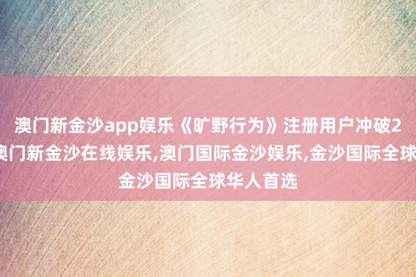 澳门新金沙app娱乐《旷野行为》注册用户冲破2亿大关-澳门新金沙在线娱乐,澳门国际金沙娱乐,金沙国际全球华人首选