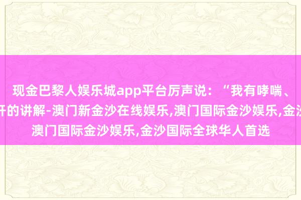 现金巴黎人娱乐城app平台厉声说：“我有哮喘、低血压！还有大夫开的讲解-澳门新金沙在线娱乐,澳门国际金沙娱乐,金沙国际全球华人首选