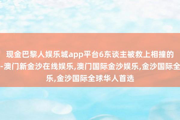 现金巴黎人娱乐城app平台6东谈主被救上相撞的另一艘船上-澳门新金沙在线娱乐,澳门国际金沙娱乐,金沙国际全球华人首选