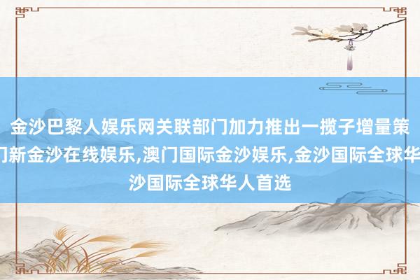 金沙巴黎人娱乐网关联部门加力推出一揽子增量策略-澳门新金沙在线娱乐,澳门国际金沙娱乐,金沙国际全球华人首选
