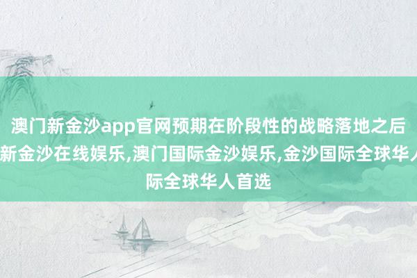 澳门新金沙app官网预期在阶段性的战略落地之后-澳门新金沙在线娱乐,澳门国际金沙娱乐,金沙国际全球华人首选