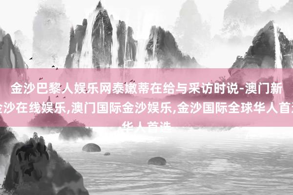 金沙巴黎人娱乐网泰嫩蒂在给与采访时说-澳门新金沙在线娱乐,澳门国际金沙娱乐,金沙国际全球华人首选