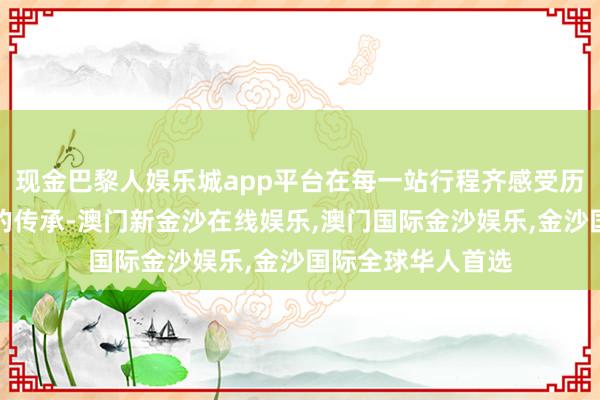 现金巴黎人娱乐城app平台在每一站行程齐感受历史的回响和文化的传承-澳门新金沙在线娱乐,澳门国际金沙娱乐,金沙国际全球华人首选
