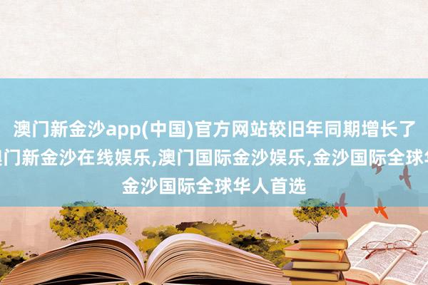 澳门新金沙app(中国)官方网站较旧年同期增长了7.5%-澳门新金沙在线娱乐,澳门国际金沙娱乐,金沙国际全球华人首选