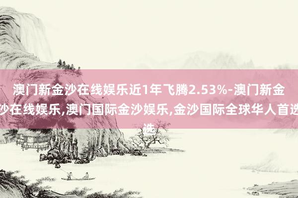 澳门新金沙在线娱乐近1年飞腾2.53%-澳门新金沙在线娱乐,澳门国际金沙娱乐,金沙国际全球华人首选