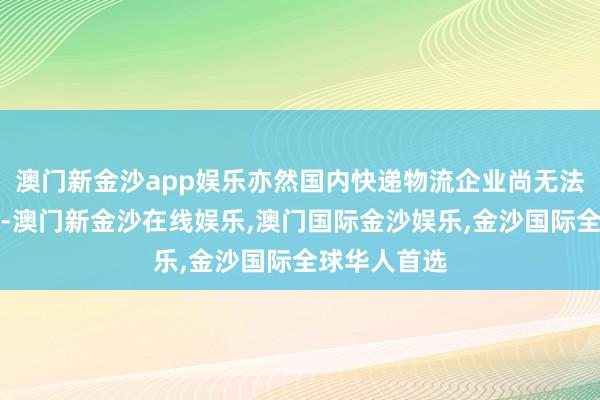 澳门新金沙app娱乐亦然国内快递物流企业尚无法企及的勋章-澳门新金沙在线娱乐,澳门国际金沙娱乐,金沙国际全球华人首选