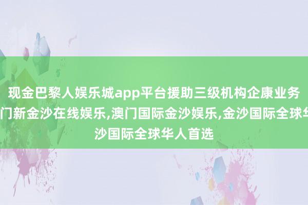 现金巴黎人娱乐城app平台援助三级机构企康业务发展-澳门新金沙在线娱乐,澳门国际金沙娱乐,金沙国际全球华人首选