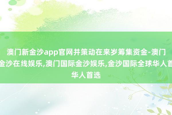 澳门新金沙app官网并策动在来岁筹集资金-澳门新金沙在线娱乐,澳门国际金沙娱乐,金沙国际全球华人首选