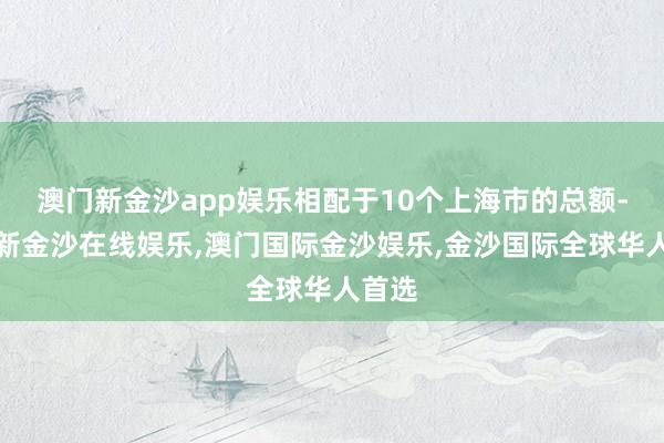 澳门新金沙app娱乐相配于10个上海市的总额-澳门新金沙在线娱乐,澳门国际金沙娱乐,金沙国际全球华人首选