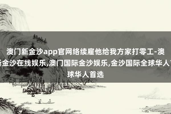 澳门新金沙app官网络续雇他给我方家打零工-澳门新金沙在线娱乐,澳门国际金沙娱乐,金沙国际全球华人首选