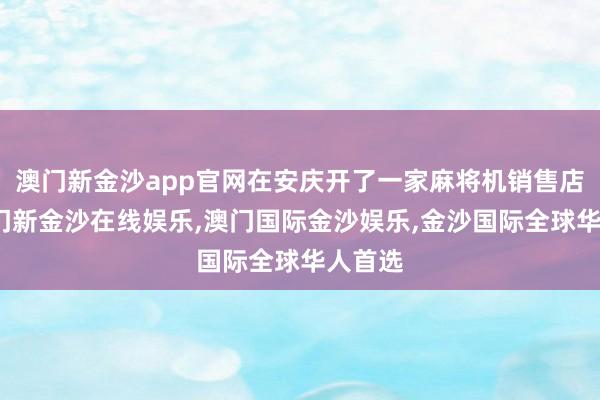 澳门新金沙app官网在安庆开了一家麻将机销售店铺-澳门新金沙在线娱乐,澳门国际金沙娱乐,金沙国际全球华人首选