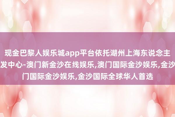 现金巴黎人娱乐城app平台依托湖州上海东说念主才飞地建树各人研发中心-澳门新金沙在线娱乐,澳门国际金沙娱乐,金沙国际全球华人首选