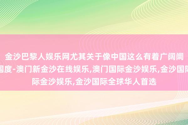 金沙巴黎人娱乐网尤其关于像中国这么有着广阔阛阓以及后劲的国度-澳门新金沙在线娱乐,澳门国际金沙娱乐,金沙国际全球华人首选