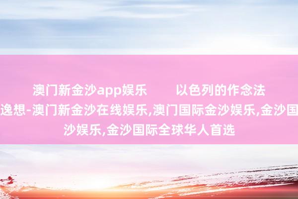 澳门新金沙app娱乐        以色列的作念法甚而激发外界的逸想-澳门新金沙在线娱乐,澳门国际金沙娱乐,金沙国际全球华人首选