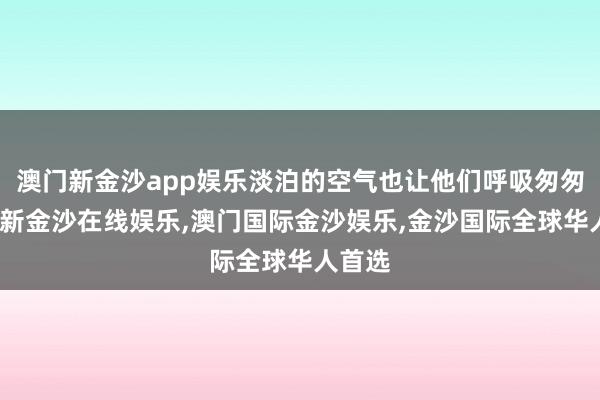 澳门新金沙app娱乐淡泊的空气也让他们呼吸匆匆-澳门新金沙在线娱乐,澳门国际金沙娱乐,金沙国际全球华人首选