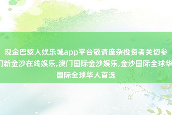 现金巴黎人娱乐城app平台敬请庞杂投资者关切参与-澳门新金沙在线娱乐,澳门国际金沙娱乐,金沙国际全球华人首选